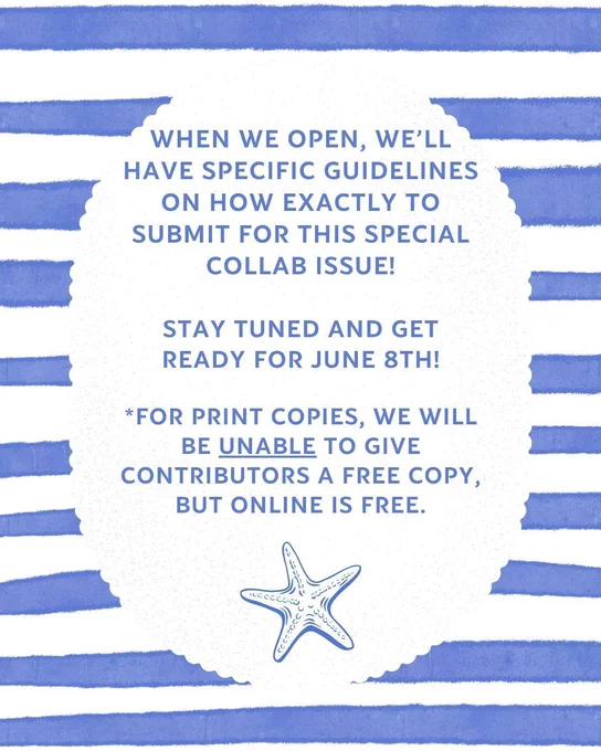 blue striped background with starfish pictured at the bottom: When we open, we'll have specific guidelines on how exactly to submit for this special collab issue! Stay tuned and get ready for June 8th! 

*For print copies, we will be unable to give contributors a free copy, but online is free.