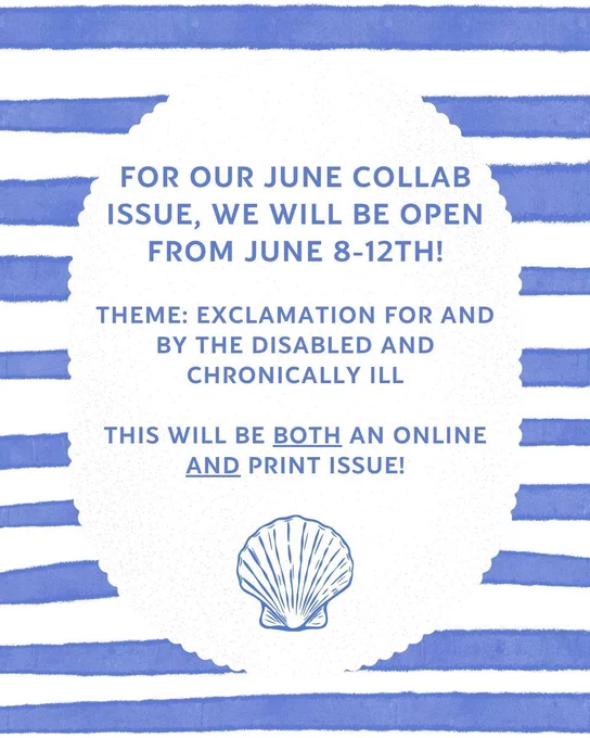 blue striped background with picture of shell at the bottom: For our June collab issue, we will be open from June 8-12th!

Theme: Exclamation for and by the Disabled and Chronically Ill

This will be both an online and print issue!