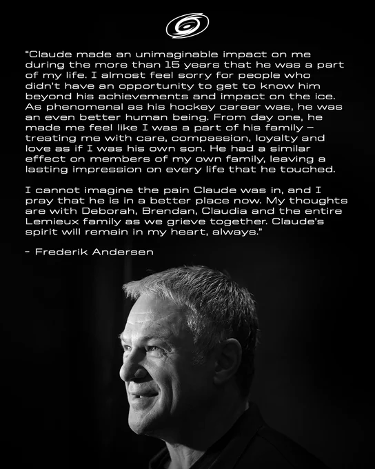 Graphic with a photo of Claude Lemieux and the following quote from Frederik Andersen: 

"Claude made an unimaginable impact on me during the more than 15 years that he was a part of my life. I almost feel sorry for people who didn’t have an opportunity to get to know him beyond his achievements and impact on the ice. As phenomenal as his hockey career was, he was an even better human being. From day one, he made me feel like I was a part of his family – treating me with care, compassion, loyalty and love as if I was his own son. He had a similar effect on members of my own family, leaving a lasting impression on every life that he touched.

I cannot imagine the pain Claude was in, and I pray that he is in a better place now.  My thoughts are with Deborah, Brendan, Claudia and the entire Lemieux family as we grieve together. Claude’s spirit will remain in my heart, always."