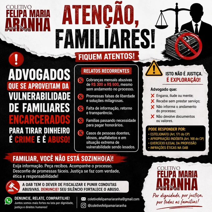 🚨 ATENÇÃO, FAMILIARES!

O FELIPA MARIA ARANHA tem recebido relatos recorrentes de familiares que afirmam estar enfrentando dificuldades com alguns profissionais contratados para atuar em processos criminais e de execução penal.

Os relatos incluem cobranças mensais elevadas sem informações claras sobre o andamento processual, promessas de resultados que não se concretizam, dificuldades de comunicação e situações em que famílias já vulnerabilizadas acabam comprometendo sua própria alimentação e subsistência para manter pagamentos.

⚠️ Importante: esta publicação NÃO se refere à advocacia como um todo.

Reconhecemos e valorizamos o trabalho de inúmeros advogados e advogadas sérios, éticos e comprometidos com a defesa dos direitos humanos.

Nosso alerta é direcionado a possíveis práticas abusivas que, quando ocorrem, prejudicam famílias já fragilizadas pelo encarceramento de seus entes queridos.
