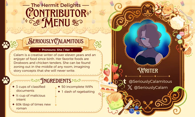 The Hermit Delights
~ Contributor Menu ~

SeriouslyCalamitous (She/Her)
~ WRITER ~

Calam is a creative writer of over eleven years and an enjoyer of food since birth. Her favorite foods are Droëwors and chicken tenders. She can be found zoning out in the middle of any room, imagining story concepts that she will never write.

~ INGREDIENTS ~
✦ 3 cups of classified documents
✦ ½ cup of malicious intent
✦ 60k tbsp of times new roman
✦ 50 incomplete WIPs
✦ 1 dash of ragebaiting

tumblr: @SeriouslyCalamitous
twitter: @SeriouslyCalam