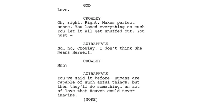 GOD
Love. 

CROWLEY
On, right. Right. Makes perIect sense. You loved . everything so much
You let it all get snuffed out. You just -

AZIRAPHALE
No... no, Crowley. I don't think she neans Herself.

CROWLEY
Mnn?

AZIRAPHALE
You've said it before. Humans are capable of such awful things, but then they'll do something... an act of love that Heaven could never imagine.
(MORE )