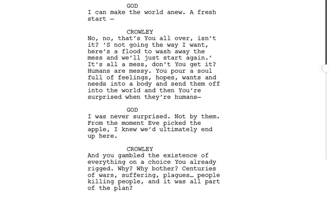 GOD
I can make the world anew. A fresh
start-

CROWLEY
No, no, that's You all over, isn't it? 'S not going the way I want, here's a flood to wash away the mess and we'll just start again.' It's all a mess, don't you get it?
Humans are messy. You pour a soul full of feelings, hopes, wants and needs into a body and send them off into the world and then You're surprised when they're humans-

GOD
I was never surprised. Not by them.
From the moment Eve picked the apple, I knew we'd ultimately end up here.

CROWLEY
And you gambled the existence of everything on a choice You already rigged. Why? Why bother? Centuries of wars, suffering, plagues... people killing people, and it was all part of the plan?
