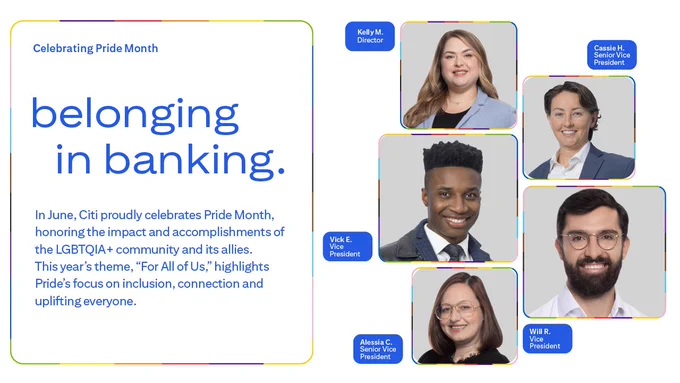 Image shows headshots of three women and two men of diverse backgrounds smiling on a grey backdrop. Text above reads \"Celebrating Pride Month\" \"belonging in banking.\". Each headshot has accompanying text with their names that reads (clockwise from top left): \u201CKelly M., Director; Cassie H., Senior Vice President; Will R., Vice President; Alessia C., Senior Vice President; Vick E., Vice President.\u201D