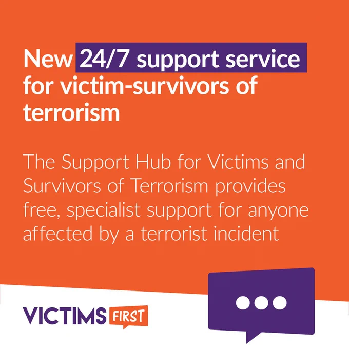 Image reads: "New 24/7 support service for victim-survivors of terrorism

The Support Hub for Victims and Survivors of Terrorism provides free, specialist support for anyone affected by a terrorist incident" on an orange background

The Victims First logo is in the bottom left-hand corner

A purple speech bubble containing three dots ... sits in the bottom right-hand corner