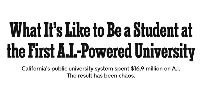 Headline: What It’s Like to Be a Student at the First A.I.-Powered University
Dek: California’s public university system spent $16.9 million on A.I. The result has been chaos.
New York Times Magazine, Linda Kinstler, June 1