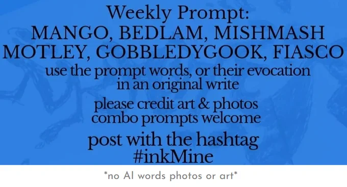 over an image of spilling ink, this design states:

Weekly Prompt: MANGO, BEDLAM, MISHMASH, MOTLEY, GOBBLEDYGOOK, FIASCO

use the prompt words, or their evocation in an original write

please credit art & photos

combo prompts welcome

post with the hashtag
#inkMine