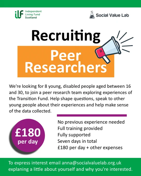Poster with a green band at the top and bottom. ILF Scotland and Social Value Lab logos. Text reads Recruiting Peer Researchers with a graphic of a megaphone. Then reads We’re looking for 8 young, disabled people aged between 16 and 40, to join a peer research team exploring experiences of the Transition Fund. Help shape questions, speak to other young people about their experiences and help make sense of the data collected. No previous experience needed. Full training provided. Fully supported. Seven days in total. £180 per day plus other expenses. A purple circle has £180 per day inside. Along the bottom, in the green banner, it reads To express interest email anna@socialvaluelab.org.uk explaining a little about yourself and why you’re interested.