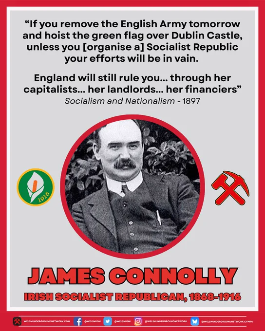 Black and white photo of James Connolly, an Irish man in a three piece suit with a thick mustache. To the left of his photo is an Easter Lily, and to the right is the Hammer & Pick logo of the Welsh Underground Network.

Text reads: "If you remove the English Army tomorrow and hoist the green flag over Dublin Castle, unless you [organise a] Socialist Republic your efforts will be in vain.

England will still rule you... through her capitalists... her landlords... her financiers"

Below this text reads: "Socialism and Nationalism - 1897"

Below photo text reads: "Marxist Monday: James Connolly, Irish Socialist Republican, 1868-1916"