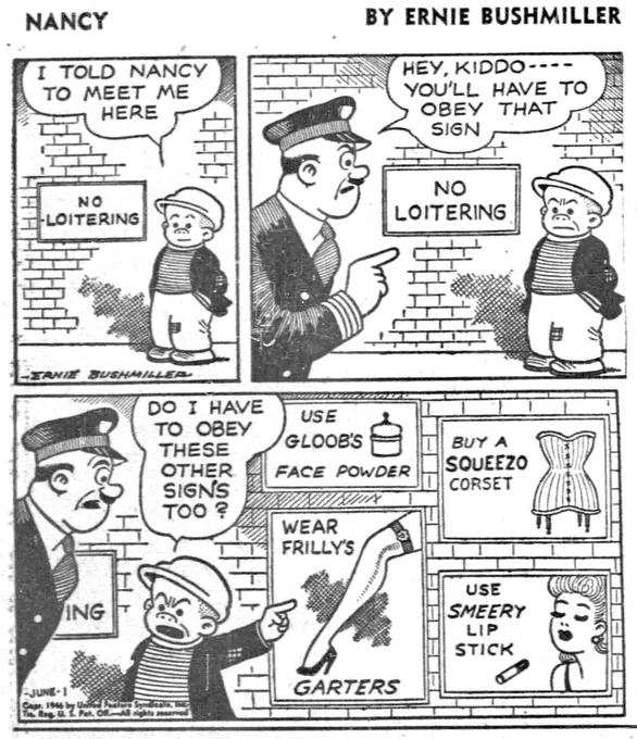 P1- SLUGGO IS WAITING DOWNTOWN FOR NANCY,IT JUST SO HAPPENS THAT THERE IS A NO LOITERING SIGN ON THE BRICK WALL BEHIND HIM
SLUGGO: I TOLD NANCY TO MEET ME
HERE

P2- A POLICE OFFICER SEES SLUGGO 
POLICE OFFICER: HEY, KIDDO ---
YOU'LL HAVE TO OBEY THAT SIGN

P3- SLUGGO ANGRILY POINTS TO FOUR OTHER SIGNS 
SLUGGO: DO I HAVE ТО ОВЕУ
THESE OTHER SIGNS TOO?

SIGN ONE:USE GLOOBS FACE POWDER 
SIGN TWO:WEAR FRILLYS GARTERS 
SIGN THREE:BUY A SQUEEZO CORSET 
SIGN FOUR:USE SMEERY LIP STICK