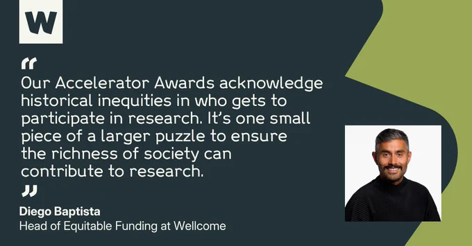 Diego Baptista, Head of Equitable Funding at Wellcome, says: "Our Accelerator Awards acknowledge historical inequities in who gets to participate in research. It’s one small piece of a larger puzzle to ensure the richness of society can contribute to research."