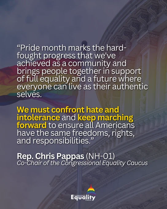 “Pride month marks the hard-fought progress that we've achieved as a community and brings people together in support of full equality and a future where everyone can live as their authentic selves. We must confront hate and intolerance and keep marching forward to ensure all Americans have the same freedoms, rights, and responsibilities.” Rep. Chris Pappas (NH-01), Co-Chair of the Congressional Equality Caucus