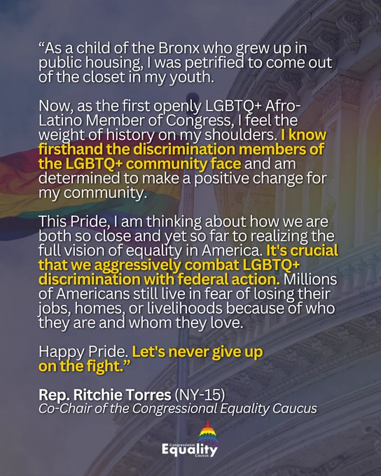 “As a child of the Bronx who grew up in public housing, I was petrified to come out of the closet in my youth. Now, as the first openly LGBTQ  Afro-Latino Member of Congress, I feel the weight of history on my shoulders. I know firsthand the discrimination members of the LGBTQ  community face and am determined to make a positive change for my community. This Pride, I am thinking about how we are both so close and yet so far to realizing the full vision of equality in America. It's crucial that we aggressively combat LGBTQ  discrimination with federal action. Millions of Americans still live in fear of losing their jobs, homes, or livelihoods because of who they are and whom they love. Happy Pride. Let's never give up
on the fight.” Rep. Ritchie Torres (NY-15), Co-Chair of the Congressional Equality Caucus