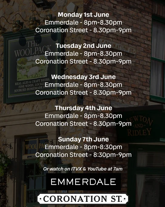 Mon 1st June \nEmmerdale - 20:00 - 20:30 \nCorrie - 20:30 - 21:00 \n\nTues 2nd June \nEmmerdale - 20:00 - 20:30 \nCorrie - 20:30 - 21:00\n\nWed 3rd June \nEmmerdale - 20:00 - 20:30 \nCorrie - 20:30 - 21:00 \n\nThurs 4th June \nEmmerdale - 20:00 - 20:30 \nCorrie - 20:30 - 21:00 \n\nSun 7th June \nEmmerdale - 20:00 - 20:30 \nCorrie - 20:30 - 21:00 