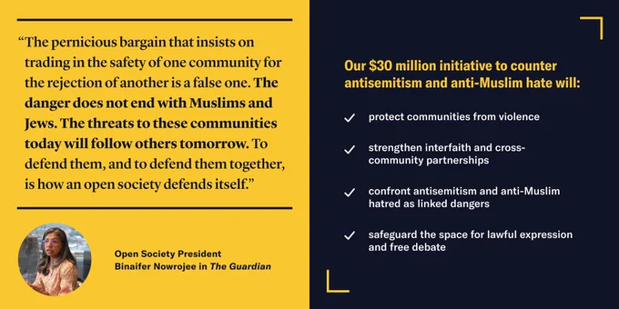 “The pernicious bargain that insists on trading in the safety of one community for the rejection of another is a false one. The danger does not end with Muslims and Jews. The threats to these communities today will follow others tomorrow. To defend them, and to defend them together, is how an open society defends itself.” Open Society President Binaifer Nowrojee in The Guardian.

Our $30 million initiative to counter antisemitism and anti-Muslim hate will: protect communities from violence; strengthen interfaith and cross-community partnerships; confront antisemitism and anti-Muslim hatred as linked dangers; safeguard the space for lawful expression and free debate.
