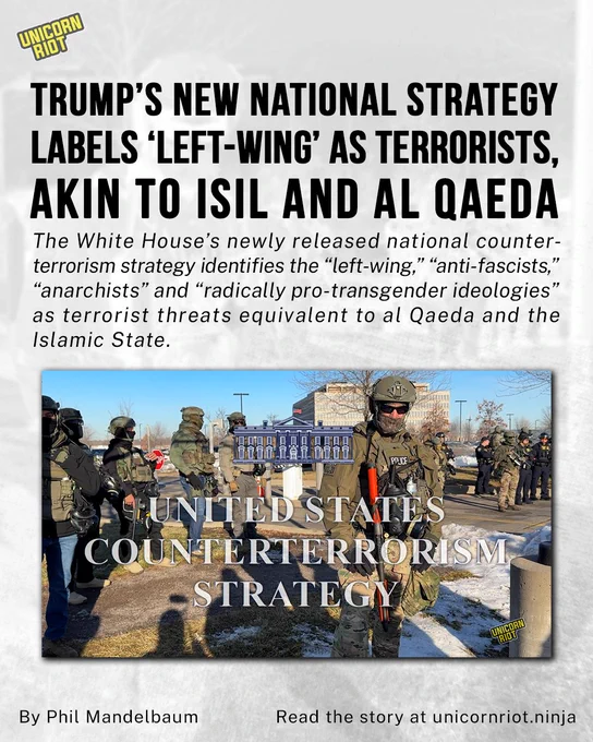 Trump’s New National Strategy Labels ‘Left-Wing’ as Terrorists, Akin to ISIL and Al Qaeda
The White House’s newly released national counterterrorism strategy identifies the “left-wing,” “anti-fascists,” “anarchists” and “radically pro-transgender ideologies” as terrorist threats equivalent to al Qaeda and the Islamic State. 
By Phil Mandelbaum
Read the story at unicornriot.ninja
https://unicornriot.ninja/2026/trumps-new-national-strategy-labels-left-wing-as-terrorists-akin-to-isil-and-al-qaeda/