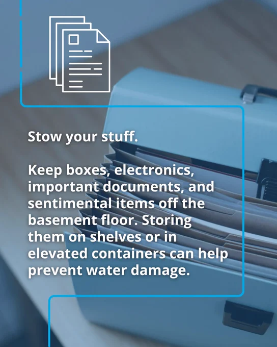 Close-up of a filing cabinet with advice to store boxes, electronics, and documents off the basement floors to avoid water damage. Text says, "Stow your stuff. Keep boxes, electronics, important documents, and sentimental items off the basement floor. Storing them on shelves or elevated containers can help prevent water damage. 