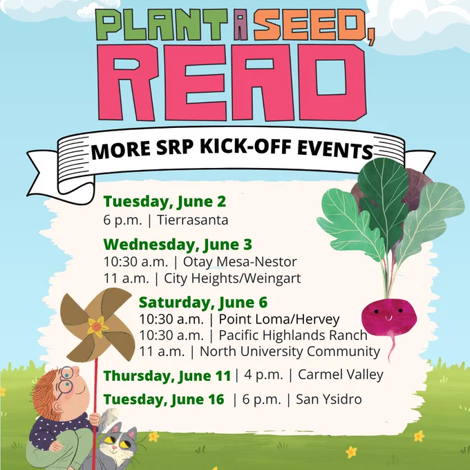 Summer Reading Program 2026. Plant a seed, read. More SRP Kick-Off Events. Tuesday June 2 at 6 p.m. (Tierrasanta Library). Wednesday, June 3 at 10:30 a.m. (Otay Mesa-Nestor) and 11 a.m. (City Heights/Weingart). Saturday, June 6 at 10: 30 a.m. (Pacific Highlands Ranch and Point Loma/Hervey) and 11 a.m. (North University Community). Thursday, June 11 at 4 p.m. (Carmel Valley). Tuesday, June 16 at 6 p.m. (San Ysidro).