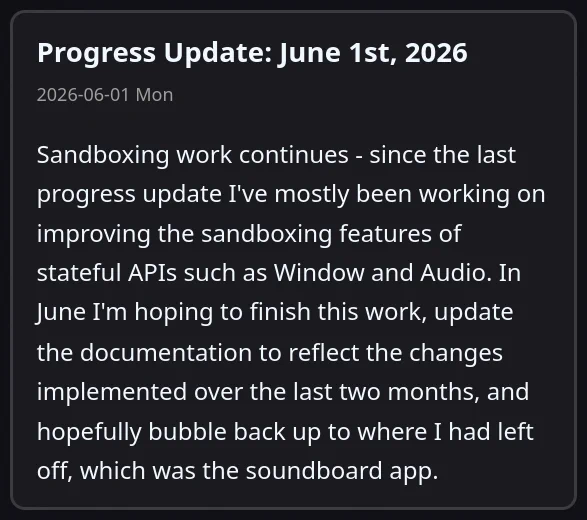 Progress Update: June 1st, 2026

Sandboxing work continues - since the last progress update I've mostly been working on improving the sandboxing features of stateful APIs such as Window and Audio. In June I'm hoping to finish this work, update the documentation to reflect the changes implemented over the last two months, and hopefully bubble back up to where I had left off, which was the soundboard app.