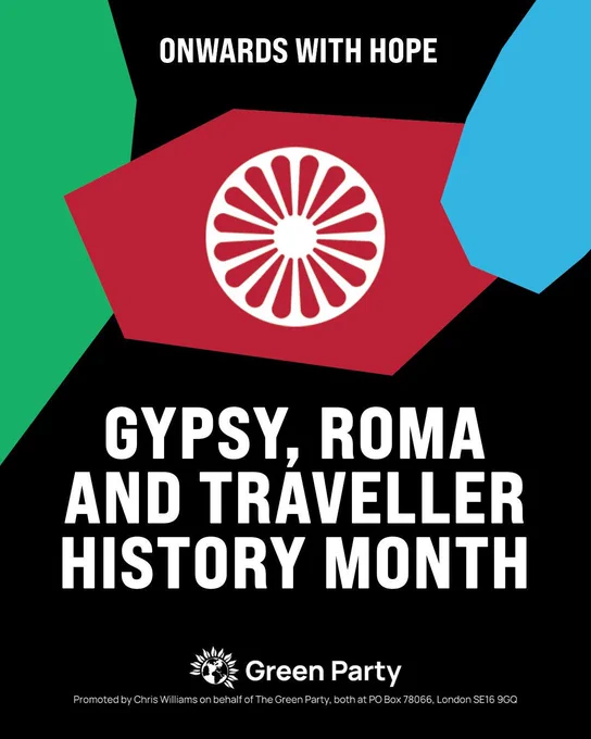 Graphic for Gypsy, Roma and Traveller History Month. White text on a black background reads “Onwards with Hope” and “Gypsy, Roma and Traveller History Month.” The design features a colour-inverted (white on Red background) Roma Chakra symbol (a 16-spokes wheel) and green and blue geometric shapes- with all three forming the colours of the Romani Flag. 

Green Party logo and imprint appears at the bottom.