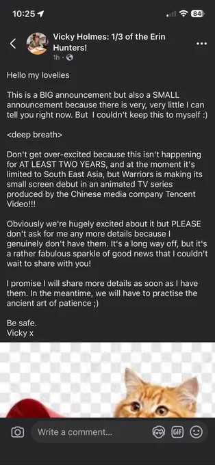 Hello my lovelies

This is a BIG announcement but also a SMALL announcement because there is very, very little I can tell you right now. But  I couldn't keep this to myself :)

<deep breath>

Don't get over-excited because this isn't happening for AT LEAST TWO YEARS, and at the moment it's limited to South East Asia, but Warriors is making its small screen debut in an animated TV series produced by the Chinese media company Tencent Video!!! 

Obviously we're hugely excited about it but PLEASE don't ask for me any more details because I genuinely don't have them. It's a long way off, but it's a rather fabulous sparkle of good news that I couldn't wait to share with you!

I promise I will share more details as soon as I have them. In the meantime, we will have to practise the ancient art of patience ;)

Be safe.
Vicky x