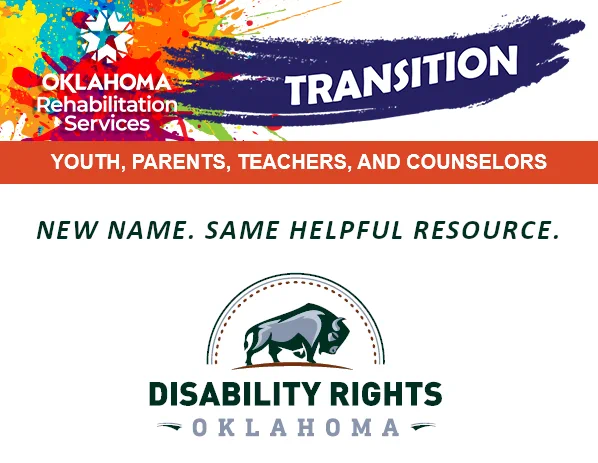 Logo, Oklahoma Rehabilitation Services. Transition. Youth, Parents, Teachers, and Counselors. Flyer that says, “New name. Same helpful resource. Disability Rights Oklahoma.” Image of Bison.