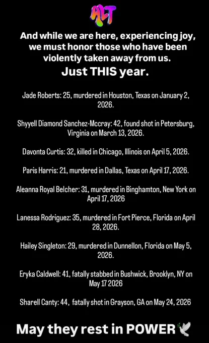 And while we are here celebrating joy, we must honor those who have been violently taken away from us. JUST THIS year. May they rest in Power!🕊

Jade Roberts: 25, murdered in Houston, Texas on January 2, 2026.

Shyyell Diamond Sanchez-Mccray: 42, found shot in Petersburg, Virginia on March 13, 2026.

Davonta Curtis: 32, killed in Chicago, Illinois on April 5, 2026.

Paris Harris: 21, murdered in Dallas, Texas on April 17, 2026.

Aleanna Royal Belcher: 31, murdered in Binghamton, New York on April 17, 2026

Lanessa Rodriguez: 35, murdered in Fort Pierce, Florida on April 28, 2026.

Hailey Singleton: 29, murdered in Dunnellon, Florida on May 5, 2026.

Eryka Caldwell: 41, fatally stabbed in Bushwick, Brooklyn, NY on May 17 2026

Sharell Canty: 44,  fatally shot in Grayson, GA on May 24, 2026 