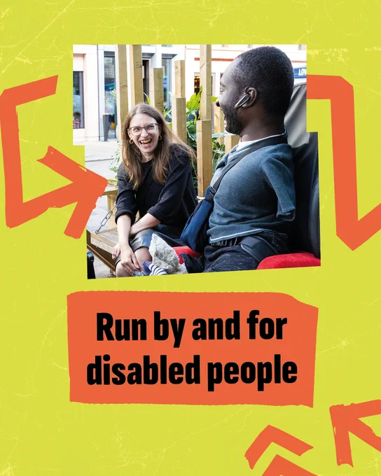 Two disabled people sitting in a city park. They are facing one another, laughing and grinning. One is a white woman in a leather skirt with long sandy hair. The other is a black man with a limb difference. The image has a jagged yellow frame. The words ‘run by and for disabled people’ appear in bold capitals underneath the picture on orange tape. Matching orange arrows point to the picture and words.