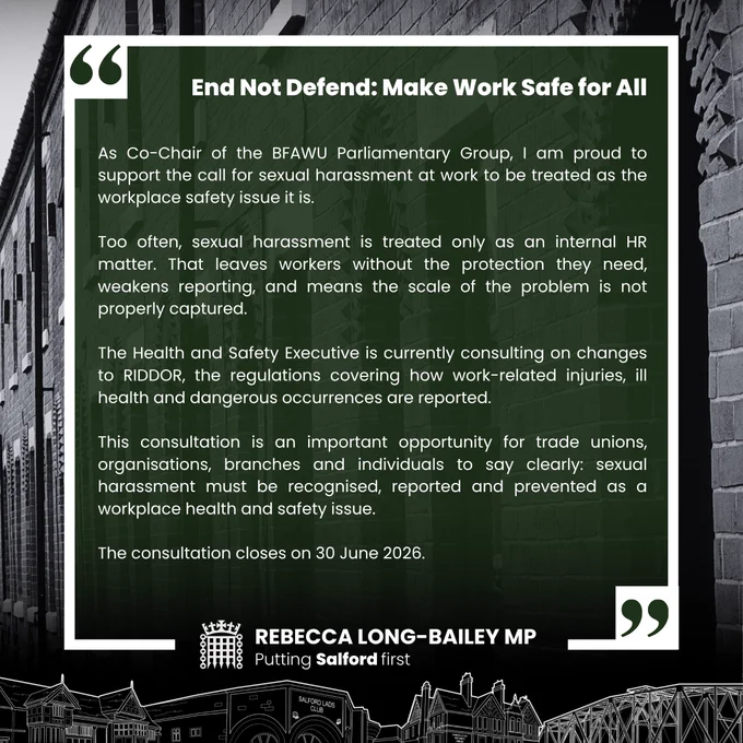 As Co-Chair of the BFAWU Parliamentary Group, I am proud to support the call for sexual harassment at work to be treated as the workplace safety issue it is.

Too often, sexual harassment is treated only as an internal HR matter. That leaves workers without the protection they need, weakens reporting, and means the scale of the problem is not properly captured.

The Health and Safety Executive is currently consulting on changes to RIDDOR, the regulations covering how work-related injuries, ill health and dangerous occurrences are reported.

This consultation is an important opportunity for trade unions, organisations, branches and individuals to say clearly: sexual harassment must be recognised, reported and prevented as a workplace health and safety issue.

The consultation closes on 30 June 2026.