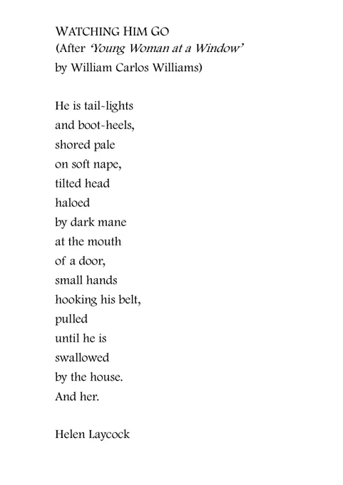 WATCHING HIM GO
(After ‘Young Woman at a Window’ 
by William Carlos Williams)

He is tail-lights
and boot-heels,
shored pale
on soft nape,
tilted head
haloed
by dark mane
at the mouth
of a door,
small hands
hooking his belt,
pulled
until he is 
swallowed
by the house.
And her.
