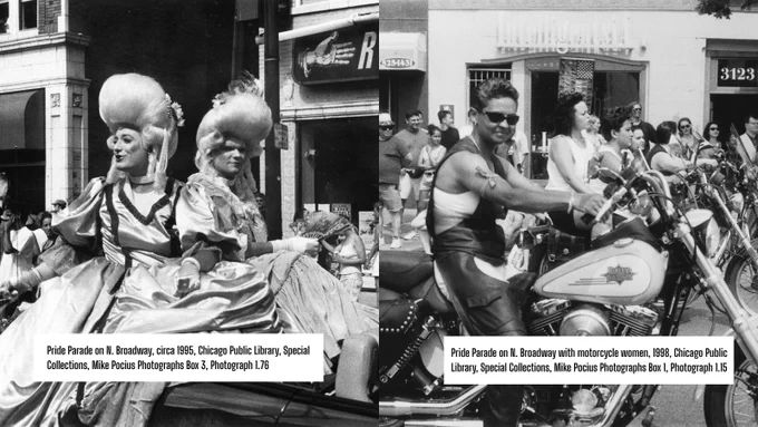Left photograph: Pride Parade on N. Broadway, circa 1995, Chicago Public Library, Special Collections, Mike Pocius Photographs Box 3, Photograph 1.76  
  
Right photograph: Pride Parade on N. Broadway with motorcycle women, 1998, Chicago Public Library, Special Collections, Mike Pocius Photographs Box 1, Photograph 1.15 