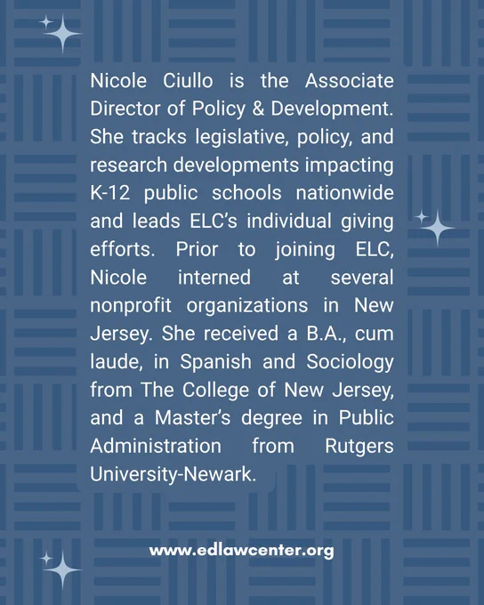 Nicole Ciullo bio "Nicole Ciullo is the Associate Director of Policy & Development. She tracks legislative, policy, and research developments impacting K-12 public schools nationwide and leads ELC’s individual giving efforts. Prior to joining ELC, Nicole interned at several nonprofit organizations in New Jersey. She received a B.A., cum laude, in Spanish and Sociology from The College of New Jersey, and a Master’s degree in Public Administration from Rutgers University-Newark."