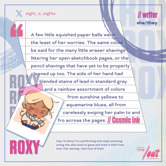 A writer preview of Reyna from VALORANT by Riot Games, which reads: "A few little squished paper balls were the least of her worries. The same could be said for the many little eraser shavings littering her open sketchbook pages, or the pencil shavings that have yet to be properly cleaned up too. The side of her hand had blended stains of lead in standard gray and a rainbow assortment of colors from sunshine yellows to aquamarine blues, all from carelessly swiping her palm to and fro across the pages." Titled "Cosmic Ink"

The introduction reads as follows: Roxy (she/they), writer with the following bio: "Hey, I'm Roxy! I'm a performing arts major pursuing acting who also loves to game and write in their freetime. Fair warning: I bite (out of love)!"