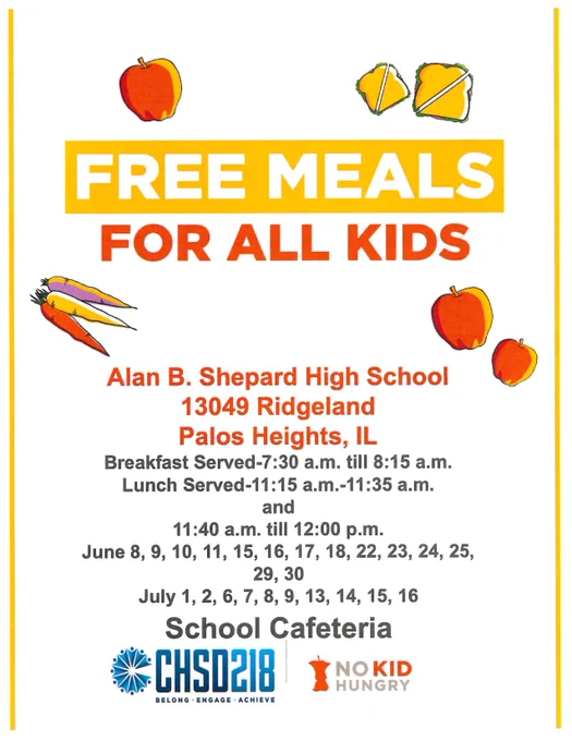 Free meals for all kids
Alan B. Shepard High School
13049 Ridgeland Palos Heights, IL
Breakfast Served-7:30 a.m. till 8:15 a.m.
Lunch Served-11:15 a.m.-11:35 a.m.
and
11:40 a.m. till 12:00 p.m.
June 8, 9, 10, 11, 15, 16, 17, 18, 22, 23, 24, 25,
29, 30
July 1, 2, 6, 7, 8, 9, 13, 14, 15, 16
School Cafeteria