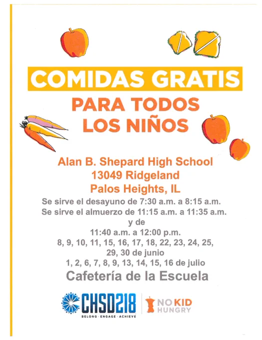 Comidas Gratis Para Todos Los Niños
Alan B. Shepard High School
13049 Ridgeland
Palos Heights, IL
Se sirve el desayuno de 7:30 a.m. a 8:15 a.m.
Se sirve el almuerzo de 11:15 a.m. a 11:35 a.m. y de
11:40 a.m. a 12:00 p.m.
8, 9, 10, 11, 15, 16, 17, 18, 22, 23, 24, 25,
29, 30 de junio
1, 2, 6, 7, 8, 9, 13, 14, 15, 16 de julio
Cafetería de la Escuela