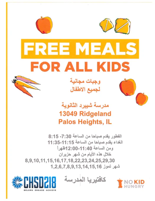 وجبات مجانية لجميع الأطفال
وجبات مجانية
لجميع الاطفال
مدرسة شيبرد الثانوية
13049 Ridgeland Palos Heights, IL
الفطور يقدم صباحا من الساعة 8:15 -7:30
الغداء يقدم صباحا من الساعة 11:35-11:15
ومن الساعة 12:00-11:40 ظهراً
خلال هذه الأيام من شهر حزيران
8,9,10,11,15,16,17,18,22,23,24,25,29,30
شهر تموز 1,2,6,7,8,9,13,14,15,16