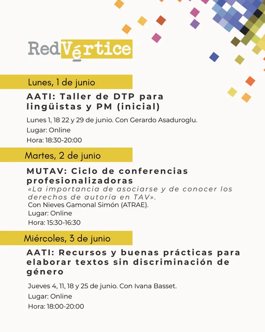 Lunes, 1 de junio:

AATI: Taller de DTP para lingüistas y PM (inicial)
Hora: 18:30-20:00
Lugar: Online
Lunes 1, 18 22 y 29 de junio. Con Gerardo Asaduroglu.

Martes, 2 de junio:

MUTAV: Ciclo de conferencias profesionalizadoras
«La importancia de asociarse y de conocer los derechos de autoría en TAV».
Hora: 15:30-16:30
Lugar: Online
Con Nieves Gamonal Simón (ATRAE).

Miércoles, 3 de junio:

AATI: Recursos y buenas prácticas para elaborar textos sin discriminación de género
Hora: 18:00-20:00
Lugar: Online
Jueves 4, 11, 18 y 25 de junio. Con Ivana Basset.