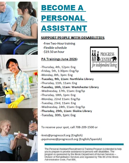 BECOME A 
PERSONAL 
ASSISTANT 
                      SUPPORT PEOPLE WITH DISABILITIES 
                               -Free Two-Hour training 
                                -Flexible schedule 
                              -$19.50 an hour 
                              PA Trainings June 2026: 
                                          
                             -Thursday, 4th, 12pm: Eng 
                  -Friday, 5th, 1:30pm: Eng/Sp 
                            -Monday, 8th, 3pm: Eng 
                            -Tuesday, 9th, 11am: Northlake Library 
                            -Thursday, 11th, 11am: Eng 
                            -Tuesday, 16th, 11am: Westchester Library 
                            -Wednesday, 17th, 11am: Eng/Sp 
                            -Thursday, 18th, 1pm: Eng 
                            -Monday, 22nd 11am: Eng/Sp 
                            -Tuesday, 23rd, 11am: Eng 
                            -Wednesday, 24th, 11am: Eng/Sp 
                       