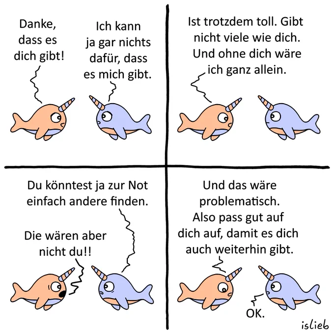 Ein Comic mit vier Panels, in dem sich ein orangefarbener und ein blauer Narwal unterhalten.

Bild 1: Der orangefarbene Narwal sagt: „Danke, dass es dich gibt!“ Der blaue antwortet: „Ich kann ja gar nichts dafür, dass es mich gibt.“

Bild 2: Der orangefarbene Narwal sagt: „Ist trotzdem toll. Gibt nicht viele wie dich. Und ohne dich wäre ich ganz allein.“

Bild 3: Der blaue Narwal meint: „Du könntest ja zur Not einfach andere finden.“ Darauf ruft der orangefarbene: „Die wären aber nicht du!!“

Bild 4: Der orangefarbene Narwal schließt ab: „Und das wäre problematisch. Also pass gut auf dich auf, damit es dich auch weiterhin gibt.“ Der blaue antwortet: „OK.“