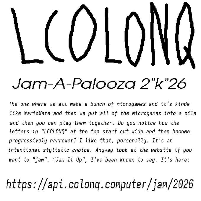 LCOLONQ Jam-A-Palooza 2"k"26

The one where we all make a bunch of microgames and it's kinda like WarioWare and then we put all of the microgames into a pile and then you can play them together. Do you notice how the letters in "LCOLONQ" at the top start out wide and then become progressively narrower? I like that, personally. It's an intentional stylistic choice. Anyway look at the website if you want to "jam". "Jam It Up", I've been known to say. It's here:

and then there's the same link from the replies. thanks for reading! have a nice day