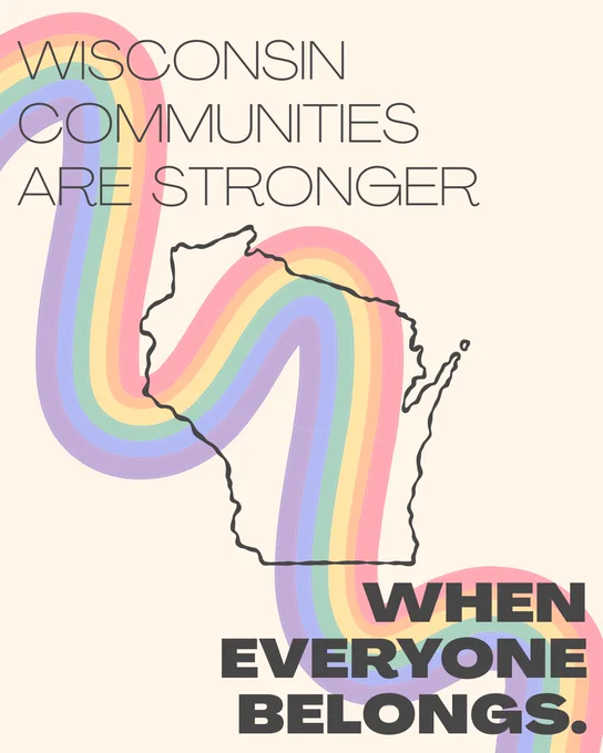 A light yellow background, with a squiggly diagonal rainbow from the upper left to lower right corner, and an outline of the State of Wisconsin in the middle. In the upper left and lower right corners is text that reads “Wisconsin communities are stronger when everyone belongs.”