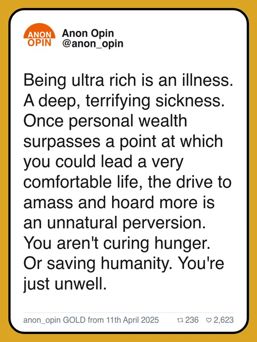 Being ultra rich is an illness. A deep, terrifying sickness. Once personal wealth surpasses a point at which you could lead a very comfortable life, the drive to amass and hoard more is an unnatural perversion. You aren't curing hunger. Or saving humanity. You're just unwell.

anon_opin GOLD from 11th April 2025