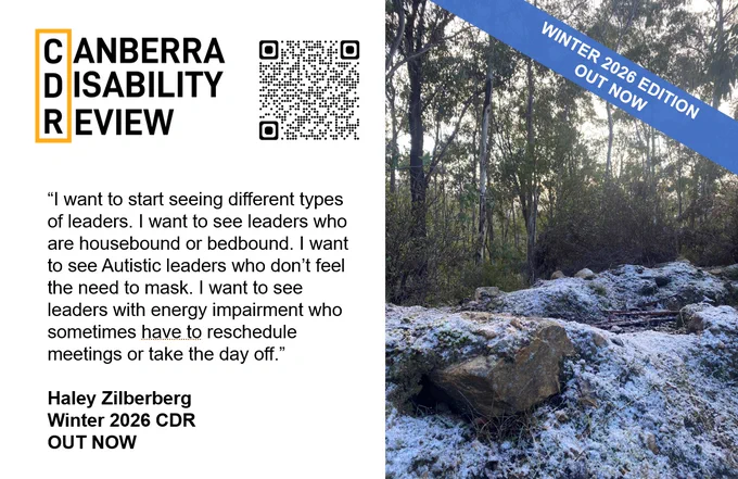 A photo of snow covered rocks with eucalypt bush in the background. The text beside the photo reads "Canberra Disability Review. "I want to start seeing different types of leaders. I want to see leaders who are housebound or bedbound. I want to see Autistic leaders who don't feel the need to mask. I want to see leaders with energy impairment who sometimes have to reschedule meetings or take the day off." Haley Zilberberg. Winter 2026 CDR. OUT NOW."
