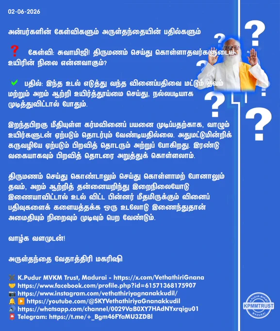 02-06-2026

அன்பர்களின் கேள்விகளும் அருள்தந்தையின் பதில்களும்

❓ கேள்வி: சுவாமிஜி! திருமணம் செய்து கொள்ளாதவர்களுடைய உயிரின் நிலை என்னவாகும்?

✅ பதில்: இந்த உடல் எடுத்து வந்த வினைப்பதிவை மட்டும் தவம் மற்றும் அறம் ஆற்றி உயிர்த்தூய்மை செய்து, நல்லபடியாக முடித்துவிட்டால் போதும்.

இறந்தபிறகு மீதியுள்ள கர்மவினைப் பயனை முடிப்பதற்காக, வாழும் உயிர்களுடன் ஏற்படும் தொடர்பும் வேண்டியதில்லை. அதுமட்டுமின்றிக் கருவழியே ஏற்படும் பிறவித் தொடரும் அற்றுப் போகிறது. இரண்டு வகையாகவும் பிறவித் தொடரை அறுத்துக் கொள்ளலாம்.

திருமணம் செய்து கொண்டாலும் செய்து கொள்ளாமற் போனாலும் தவம், அறம் ஆற்றித் தன்னையறிந்து இறைநிலையோடு இணையாவிட்டால் உடல் விட்ட பின்னர் மீதமிருக்கும் வினைப் பதிவுகளைக் களையத்தக்க ஒரு உடலோடு இணைந்துதான் அமைதியும் நிறைவும் முடிவும் பெற வேண்டும்.

வாழ்க வளமுடன்!

அருள்தந்தை வேதாத்திரி மகரிஷி

(நாளையும் தொடரும்)
✖️K.Pudur MVKM Trust, Madurai - https://x.com/VethathiriGnana
🤝https://www.facebook.com/profile.php?id=61571368175907
📷https://www.instagram.com/vethathiriyagnanakkudil/
🔔 ▶️https://youtube