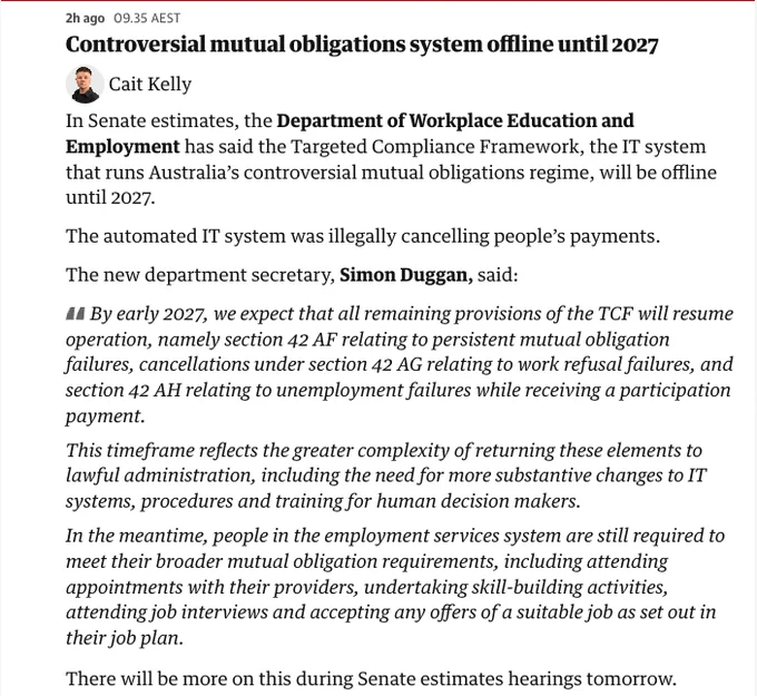Screenshot from the Guardian, that reads,

"In Senate estimates, the Department of Workplace Education and Employment has said the Targeted Compliance Framework, the IT system that runs Australia’s controversial mutual obligations regime, will be offline until 2027.

The automated IT system was illegally cancelling people’s payments.

The new department secretary, Simon Duggan, said:

By early 2027, we expect that all remaining provisions of the TCF will resume operation, namely section 42 AF relating to persistent mutual obligation failures, cancellations under section 42 AG relating to work refusal failures, and section 42 AH relating to unemployment failures while receiving a participation payment.

This timeframe reflects the greater complexity of returning these elements to lawful administration, including the need for more substantive changes to IT systems, procedures and training for human decision makers."