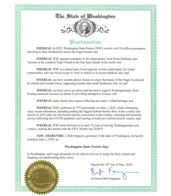 Proclamation signed by Gov recognizing Washington State Ferries Day. Excerpt: WHEREAS, In 2025, Washington State Ferries (WSF) served over 20 million passengers
traveling to their destinations across the Puget Sound; and
WHEREAS, WSF operates terminals in 20 communities, from Point Defiance near
Tacoma in the southern Puget Sound to the San Juan Islands in the north; and
WHEREAS, WSF is a critical part of our highway system, particularly for island
communities who use ferries to get to work or school or to access medical care; and
WHEREAS, our ferry system allows visitors to enjoy the beauty of the Puget Sound and
its islands and coastal towns, supporting tourism that small businesses rely on; and
WHEREAS, our ferry crews go above and beyond to support Washingtonians, from
hosting memorial services on ferries to providing emergency rescues; and
WHEREAS, many ferries have names reflecting our state's Tribal heritage; and