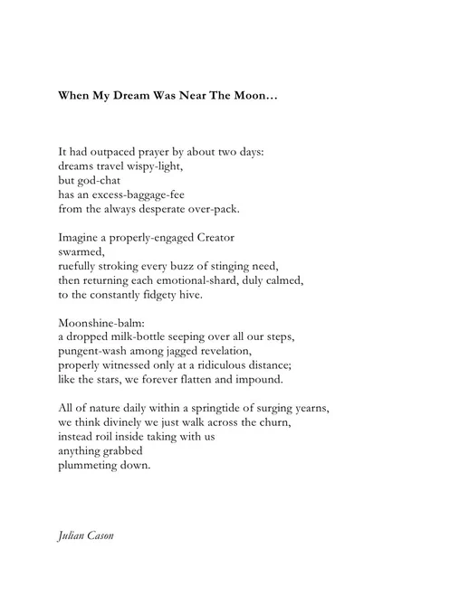When My Dream Was Near The Moon…



It had outpaced prayer by about two days:
dreams travel wispy-light,
but god-chat 
has an excess-baggage-fee
from the always desperate over-pack.

Imagine a properly-engaged Creator 
swarmed,
ruefully stroking every buzz of stinging need,
then returning each emotional-shard, duly calmed, 
to the constantly fidgety hive.

Moonshine-balm:
a dropped milk-bottle seeping over all our steps, 
pungent-wash among jagged revelation,
properly witnessed only at a ridiculous distance;
like the stars, we forever flatten and impound.

All of nature daily within a springtide of surging yearns,
we think divinely we just walk across the churn, 
instead roil inside taking with us 
anything grabbed
plummeting down.




Julian Cason
