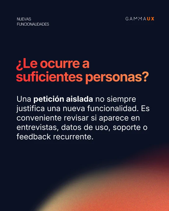 ¿Le ocurre a suficientes personas? Una petición aislada no siempre justifica una nueva funcionalidad. Es conveniente revisar si aparece en entrevistas, datos de uso, soporte o feedback recurrente.