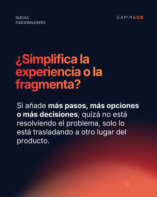 ¿Simplifica la experiencia o la fragmenta? Si añade más pasos, más opciones o más decisiones, quizá no está resolviendo el problema, solo lo está trasladando a otro lugar del producto.