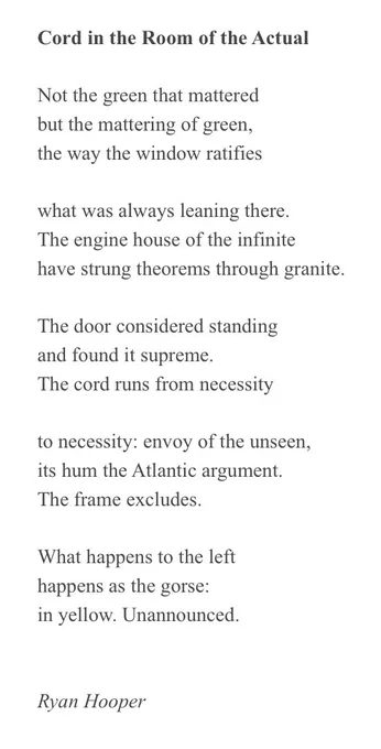 Cord in the Room of the Actual
 
Not the green that mattered
but the mattering of green,
the way the window ratifies
 
what was always leaning there.
The engine house of the infinite
have strung theorems through granite.
 
The door considered standing
and found it supreme.
The cord runs from necessity
 
to necessity: envoy of the unseen,
its hum the Atlantic argument.
The frame excludes.
 
What happens to the left
happens as the gorse:
in yellow. Unannounced.